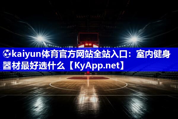 ⚽kaiyun体育官方网站全站入口：室内健身器材最好选什么