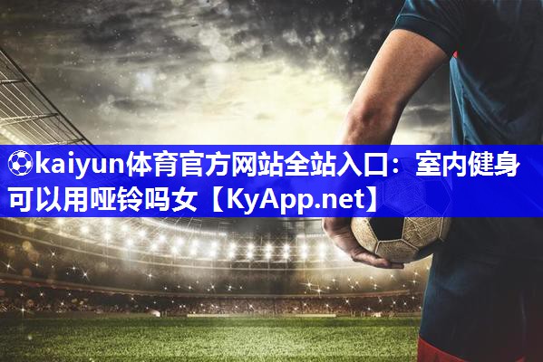 ⚽kaiyun体育官方网站全站入口：室内健身可以用哑铃吗女