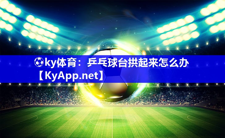 ⚽ky体育：乒乓球台拱起来怎么办
