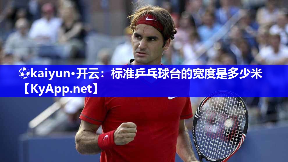 ⚽kaiyun·开云：标准乒乓球台的宽度是多少米