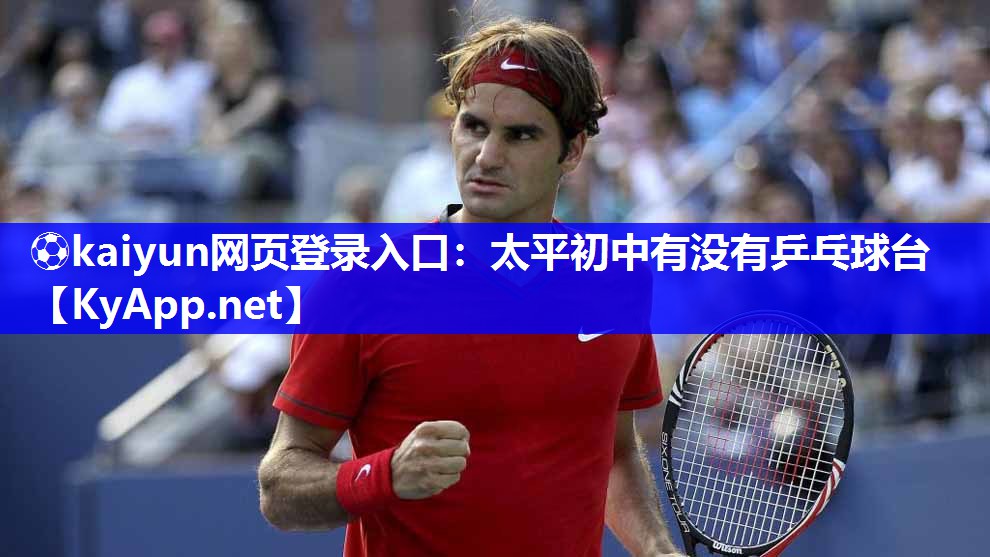 ⚽kaiyun网页登录入口：太平初中有没有乒乓球台