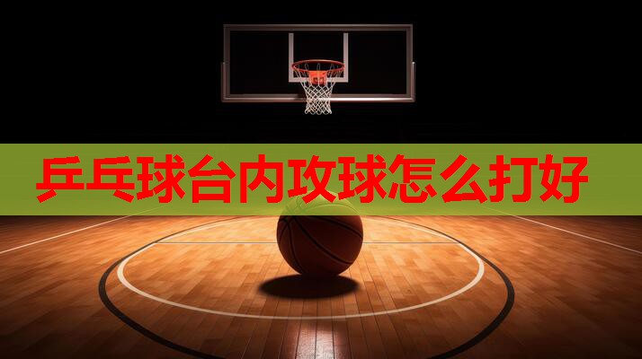 乒乓球台内攻球怎么打好