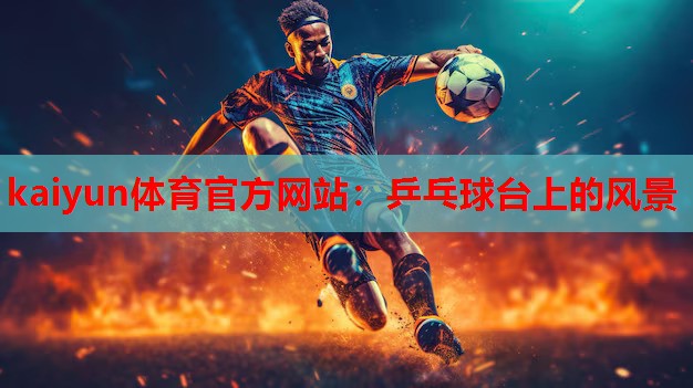 kaiyun体育官方网站：乒乓球台上的风景
