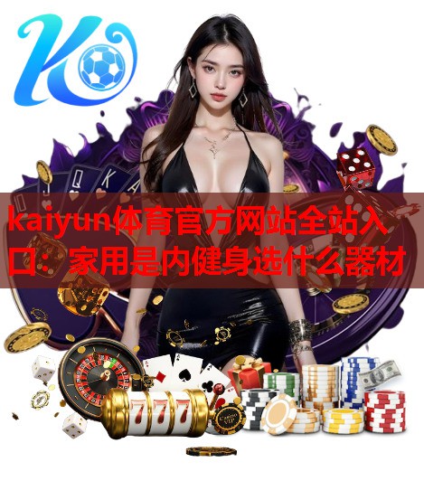 kaiyun体育官方网站全站入口：家用是内健身选什么器材