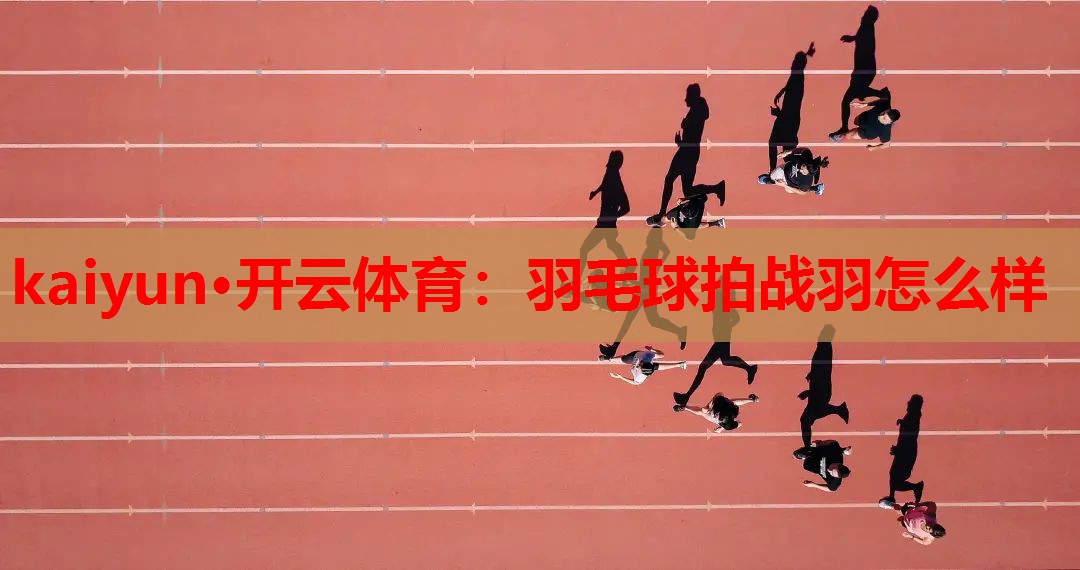 kaiyun·开云体育：羽毛球拍战羽怎么样