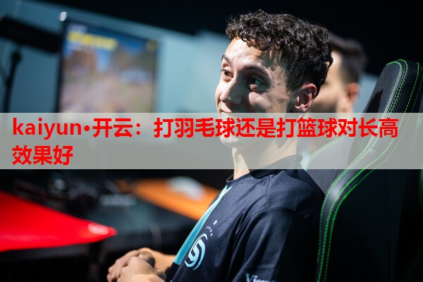 kaiyun·开云：打羽毛球还是打篮球对长高效果好
