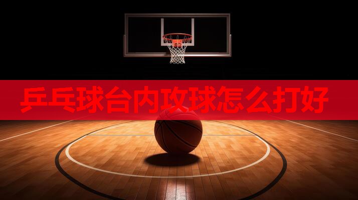 乒乓球台内攻球怎么打好